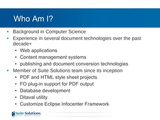 Who Am I? Background in Computer Science Experience in several document technologies over the past decade+ Web applications Content management systems publishing and document conversion technologies Member of Suite Solutions team since its inception PDF and HTML style sheet projects FO plug-in support for PDF output Database development Ditaval utility Customize Eclipse Infocenter Framework 