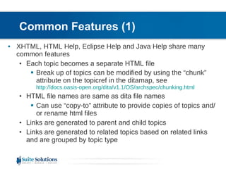 Common Features (1) XHTML, HTML Help, Eclipse Help and Java Help share many common features Each topic becomes a separate HTML file Break up of topics can be modified by using the “chunk” attribute on the topicref in the ditamap, see  http://docs.oasis-open.org/dita/v1.1/OS/archspec/chunking.html HTML file names are same as dita file names Can use “copy-to” attribute to provide copies of topics and/or rename html files Links are generated to parent and child topics Links are generated to related topics based on related links and are grouped by topic type 