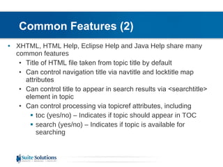 Common Features (2) XHTML, HTML Help, Eclipse Help and Java Help share many common features Title of HTML file taken from topic title by default Can control navigation title via navtitle and locktitle map attributes Can control title to appear in search results via <searchtitle> element in topic Can control processing via topicref attributes, including toc (yes/no) – Indicates if topic should appear in TOC search (yes/no) – Indicates if topic is available for searching  