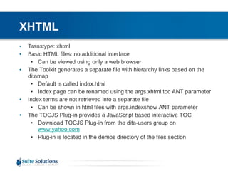 XHTML Transtype: xhtml Basic HTML files: no additional interface Can be viewed using only a web browser The Toolkit generates a separate file with hierarchy links based on the ditamap Default is called index.html Index page can be renamed using the args.xhtml.toc ANT parameter Index terms are not retrieved into a separate file Can be shown in html files with args.indexshow ANT parameter  The TOCJS Plug-in provides a JavaScript based interactive TOC  Download TOCJS Plug-in from the dita-users group on  www.yahoo.com   Plug-in is located in the demos directory of the files section 