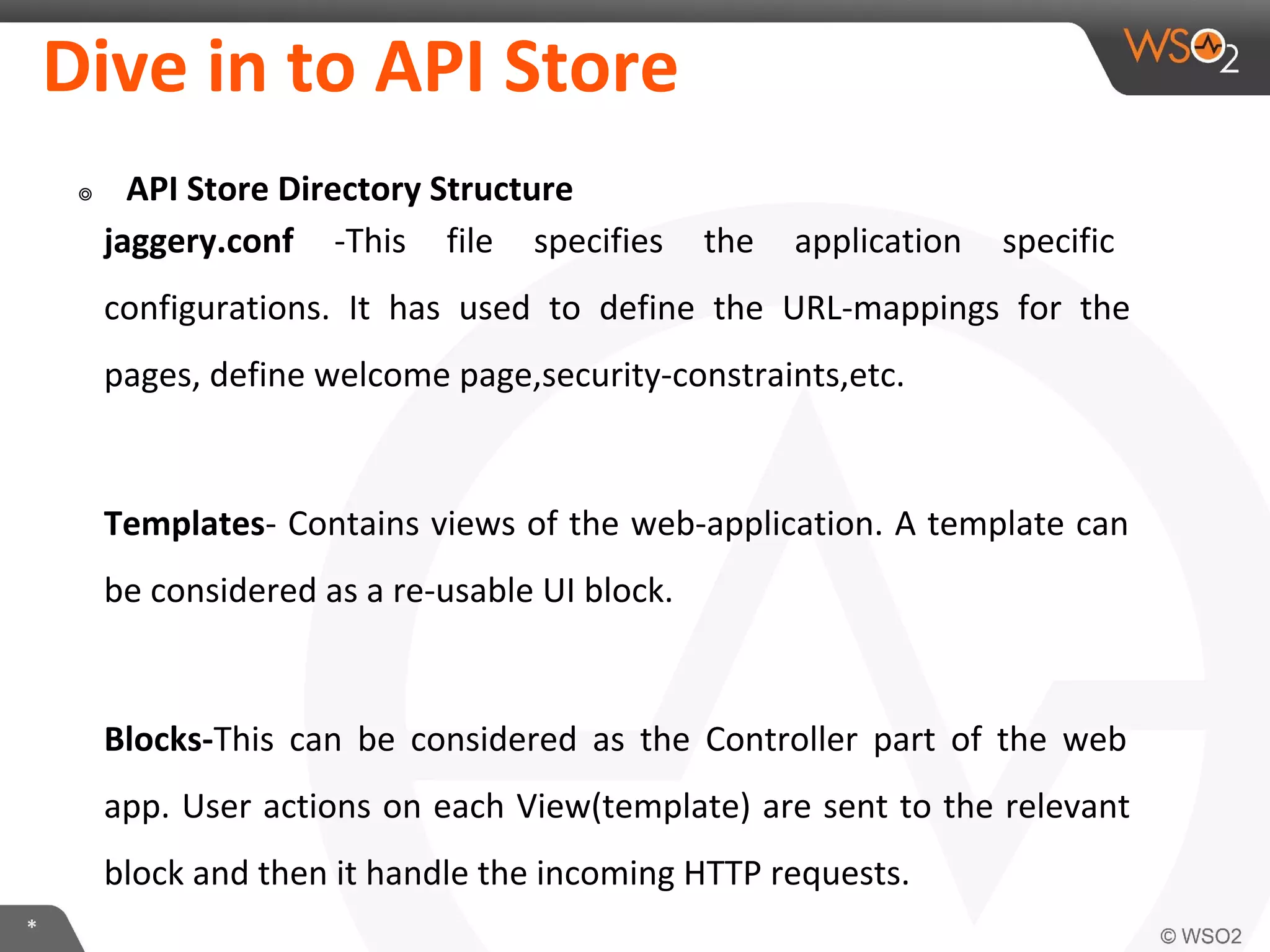 *
Dive in to API Store
๏ API Store Directory Structure
jaggery.conf -This file specifies the application specific
configurations. It has used to define the URL-mappings for the
pages, define welcome page,security-constraints,etc.
Templates- Contains views of the web-application. A template can
be considered as a re-usable UI block.
Blocks-This can be considered as the Controller part of the web
app. User actions on each View(template) are sent to the relevant
block and then it handle the incoming HTTP requests.
 