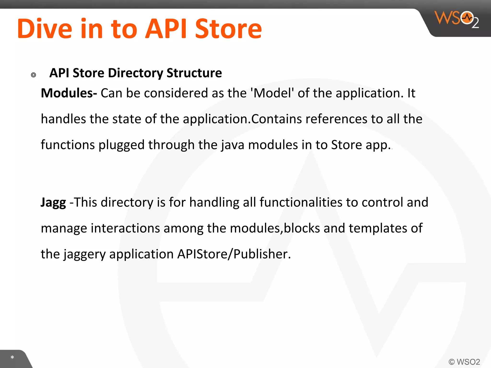 *
Dive in to API Store
๏ API Store Directory Structure
Modules- Can be considered as the 'Model' of the application. It
handles the state of the application.Contains references to all the
functions plugged through the java modules in to Store app..
Jagg -This directory is for handling all functionalities to control and
manage interactions among the modules,blocks and templates of
the jaggery application APIStore/Publisher.
 