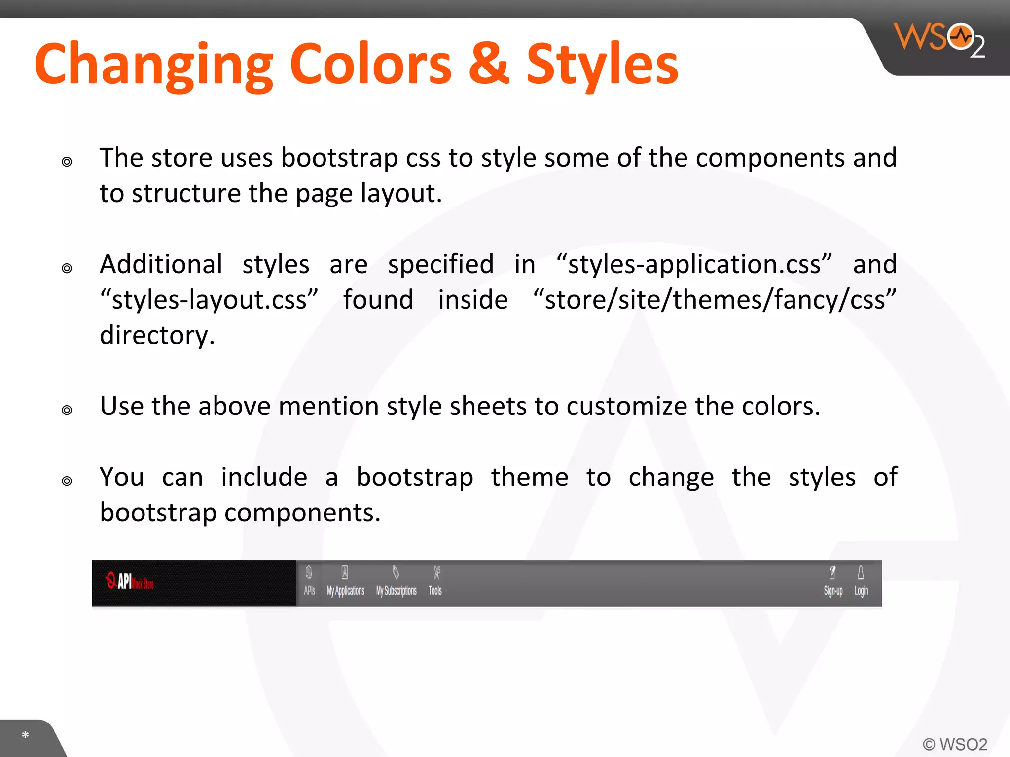 *
Changing Colors & Styles
๏ The store uses bootstrap css to style some of the components and
to structure the page layout.
๏ Additional styles are specified in “styles-application.css” and
“styles-layout.css” found inside “store/site/themes/fancy/css”
directory.
๏ Use the above mention style sheets to customize the colors.
๏ You can include a bootstrap theme to change the styles of
bootstrap components.
 
