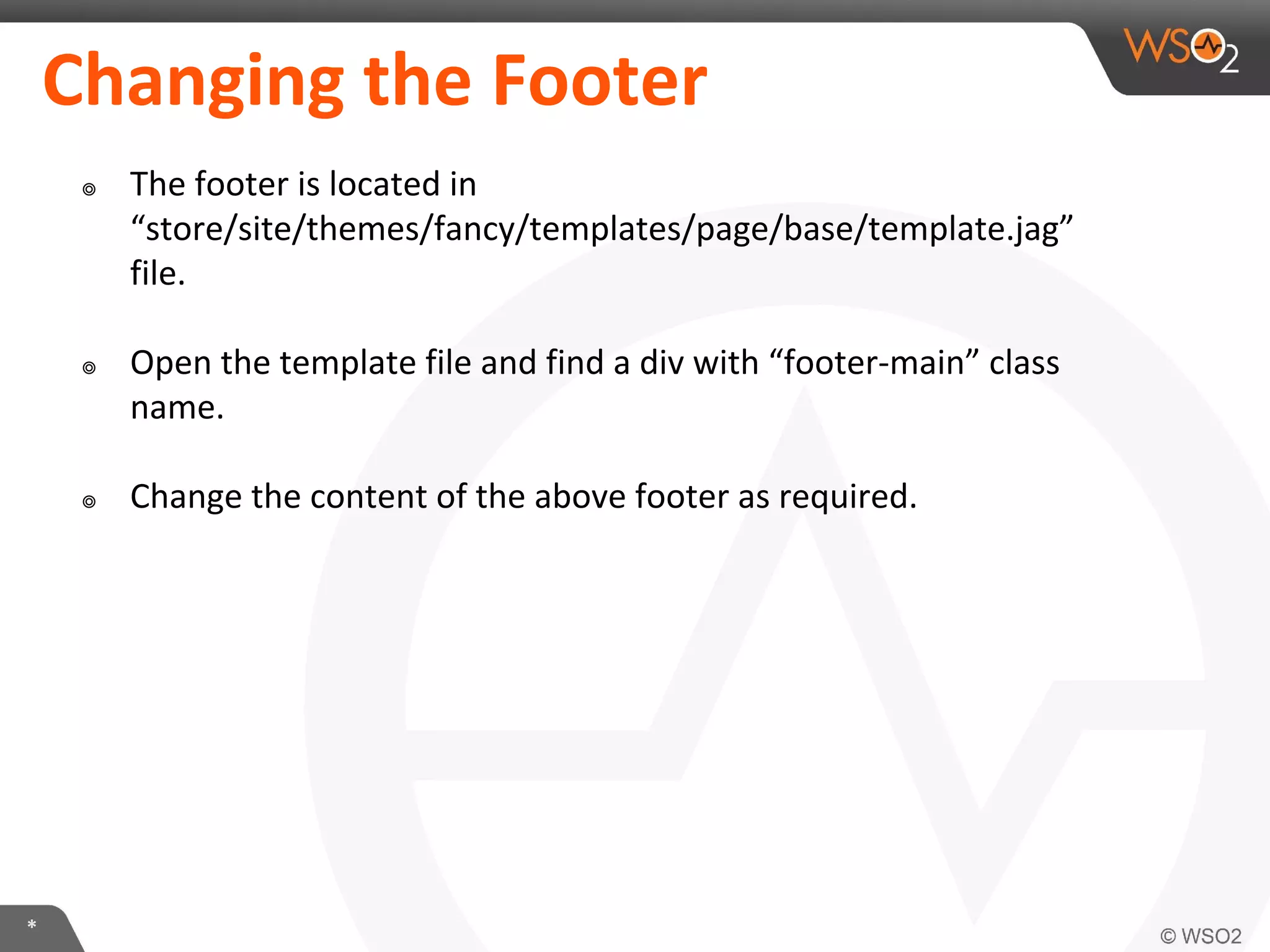 *
Changing the Footer
๏ The footer is located in
“store/site/themes/fancy/templates/page/base/template.jag”
file.
๏ Open the template file and find a div with “footer-main” class
name.
๏ Change the content of the above footer as required.
 