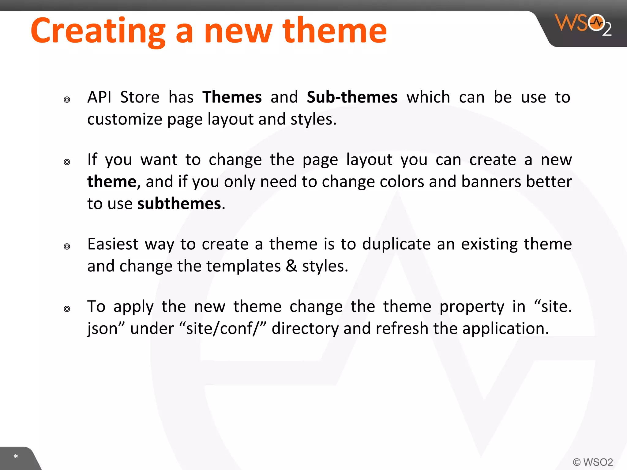 *
Creating a new theme
๏ API Store has Themes and Sub-themes which can be use to
customize page layout and styles.
๏ If you want to change the page layout you can create a new
theme, and if you only need to change colors and banners better
to use subthemes.
๏ Easiest way to create a theme is to duplicate an existing theme
and change the templates & styles.
๏ To apply the new theme change the theme property in “site.
json” under “site/conf/” directory and refresh the application.
 