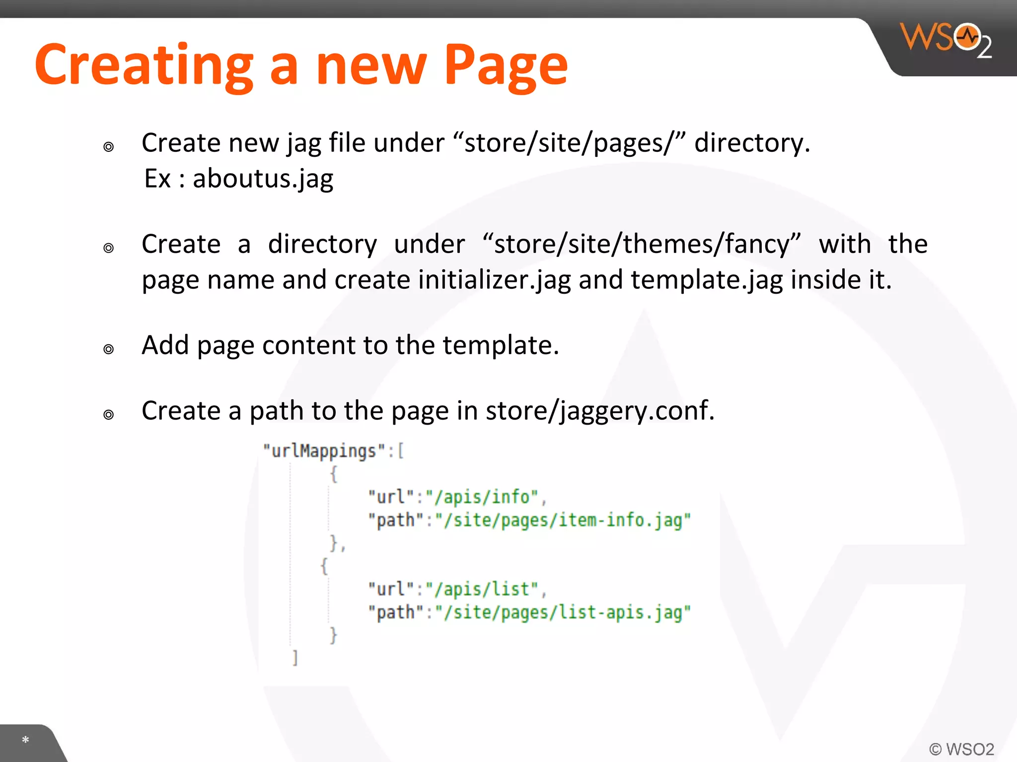 *
Creating a new Page
๏ Create new jag file under “store/site/pages/” directory.
Ex : aboutus.jag
๏ Create a directory under “store/site/themes/fancy” with the
page name and create initializer.jag and template.jag inside it.
๏ Add page content to the template.
๏ Create a path to the page in store/jaggery.conf.
 