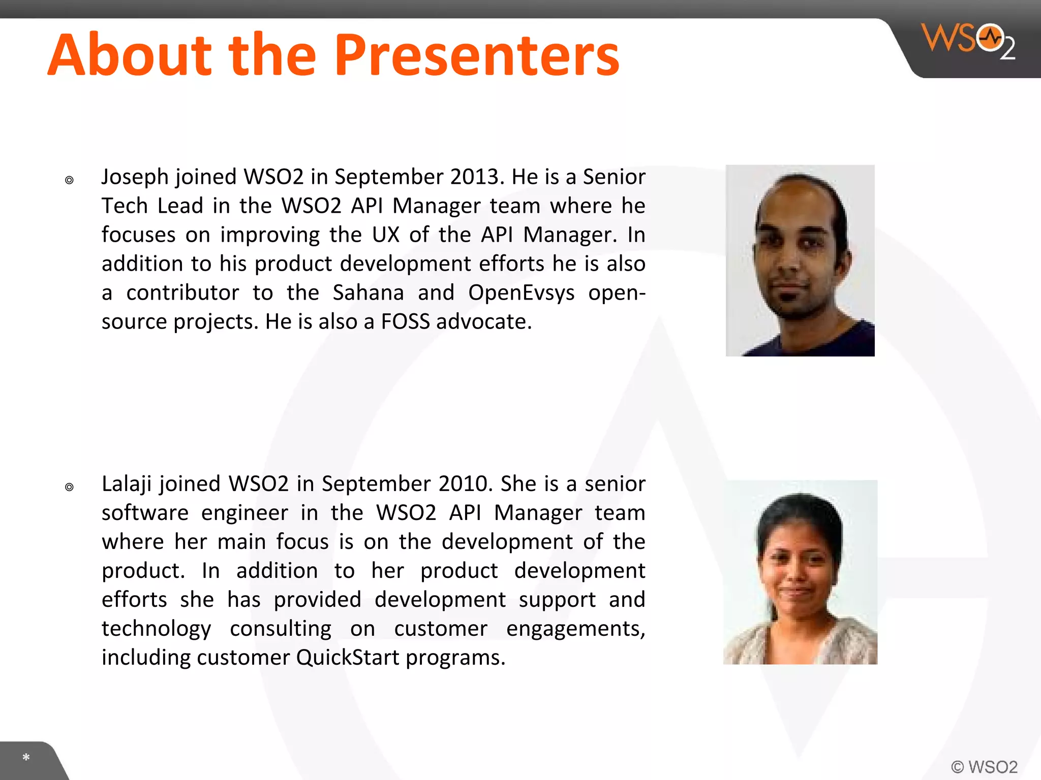 **
About the Presenters
๏ Joseph joined WSO2 in September 2013. He is a Senior
Tech Lead in the WSO2 API Manager team where he
focuses on improving the UX of the API Manager. In
addition to his product development efforts he is also
a contributor to the Sahana and OpenEvsys open-
source projects. He is also a FOSS advocate.
๏ Lalaji joined WSO2 in September 2010. She is a senior
software engineer in the WSO2 API Manager team
where her main focus is on the development of the
product. In addition to her product development
efforts she has provided development support and
technology consulting on customer engagements,
including customer QuickStart programs.
 