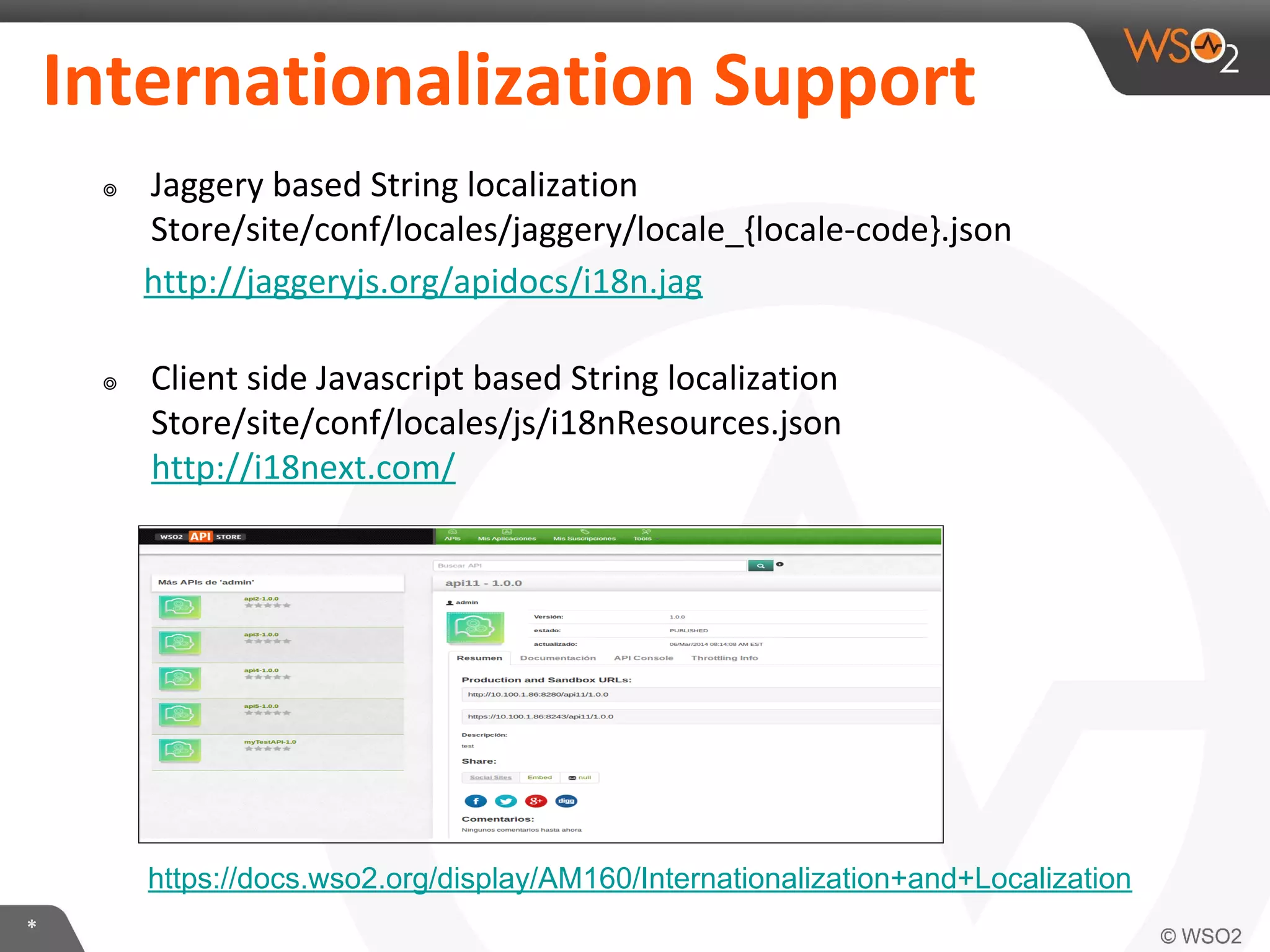 *
Internationalization Support
๏ Jaggery based String localization
Store/site/conf/locales/jaggery/locale_{locale-code}.json
http://jaggeryjs.org/apidocs/i18n.jag
๏ Client side Javascript based String localization
Store/site/conf/locales/js/i18nResources.json
http://i18next.com/
https://docs.wso2.org/display/AM160/Internationalization+and+Localization
 