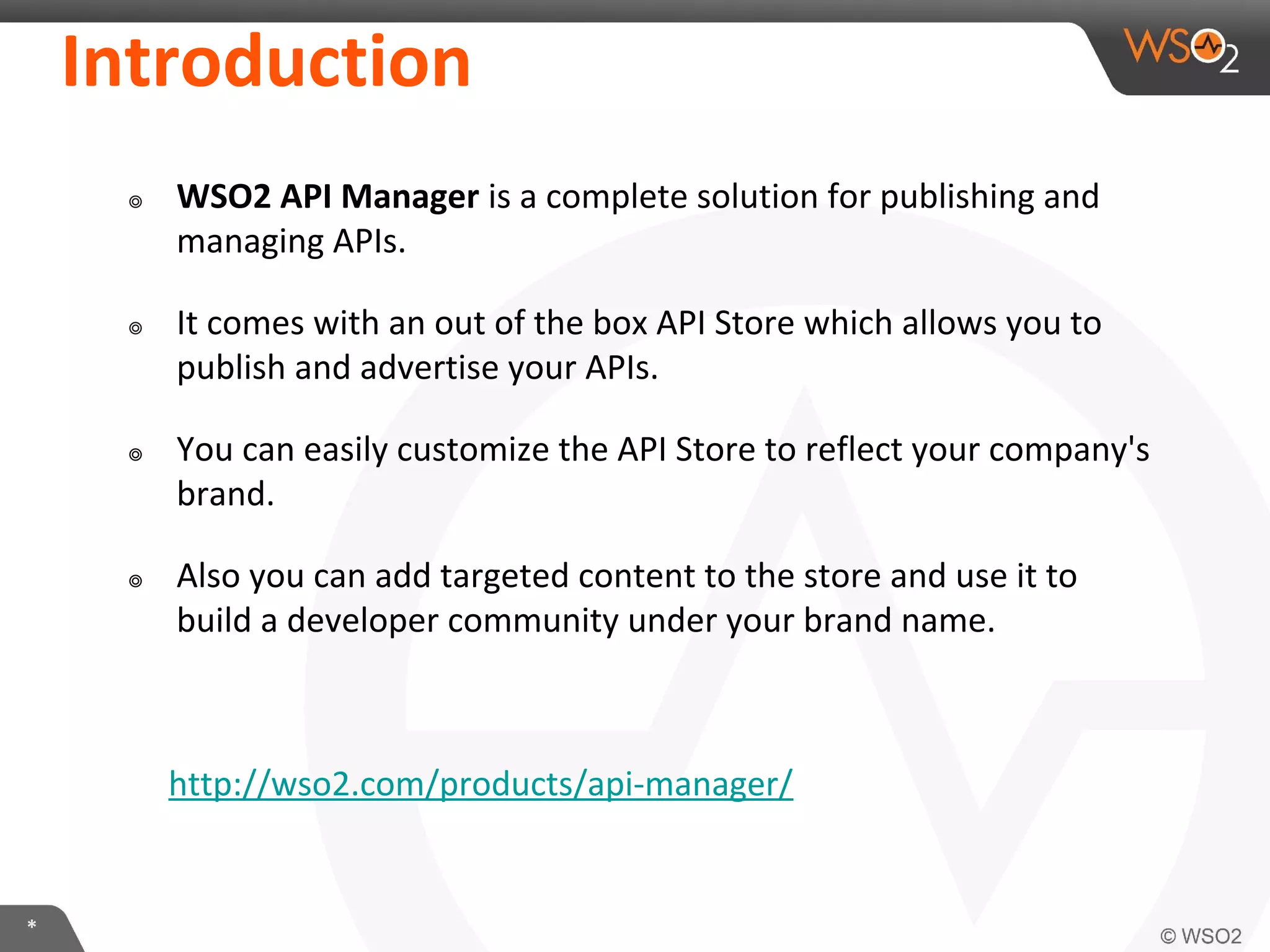 *
Introduction
๏ WSO2 API Manager is a complete solution for publishing and
managing APIs.
๏ It comes with an out of the box API Store which allows you to
publish and advertise your APIs.
๏ You can easily customize the API Store to reflect your company's
brand.
๏ Also you can add targeted content to the store and use it to
build a developer community under your brand name.
http://wso2.com/products/api-manager/
 