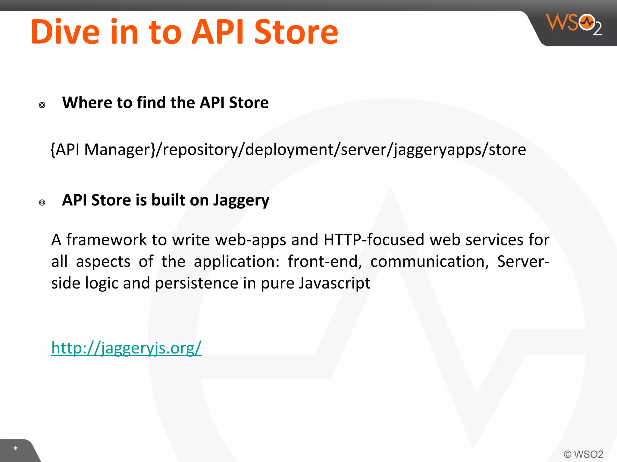 *
Dive in to API Store
๏ Where to find the API Store
{API Manager}/repository/deployment/server/jaggeryapps/store
๏ API Store is built on Jaggery
A framework to write web-apps and HTTP-focused web services for
all aspects of the application: front-end, communication, Server-
side logic and persistence in pure Javascript
http://jaggeryjs.org/
 