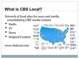 What is CBS Local?
Network of local sites for news and media,
 consolidating CBS' media content
• Radio
• TV
• News
• Orig...