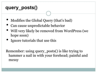 query_posts()

•   Modifies the Global Query (that's bad)
•   Can cause unpredictable behavior
•   Will very likely be removed from WordPress (we
    hope soon)
•   Ignore tutorials that use this

Remember: using query_posts() is like trying to
  hammer a nail in with your forehead; painful and
  messy
 