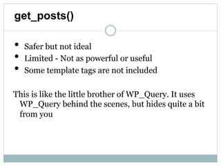 get_posts()

•   Safer but not ideal
•   Limited - Not as powerful or useful
•   Some template tags are not included

This is like the little brother of WP_Query. It uses
  WP_Query behind the scenes, but hides quite a
  bit from you
 