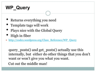 WP_Query

•    Returns everything you need
•    Template tags will work
•    Plays nice with the Global Query
•    High in fiber
    http://codex.wordpress.org/Class_Reference/WP_Query


     query_posts() and get_posts() actually use this
     internally, but either do other things that you
     don't want or won’t give you what you want.
    Cut out the middle man!
 