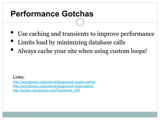 Performance Gotchas

•   Use caching and transients to improve performance
•   Limits load by minimizing database calls
•   Always cache your site when using custom loops!



Links:
http://wordpress.org/extend/plugins/wp-super-cache/
http://wordpress.org/extend/plugins/w3-total-cache/
http://codex.wordpress.org/Transients_API
 