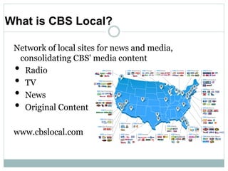 What is CBS Local?

 Network of local sites for news and media,
  consolidating CBS' media content
 •Radio
 •TV
 •News
 •Original Content

 www.cbslocal.com
 