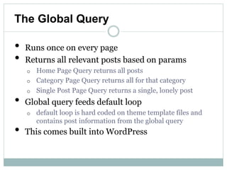 The Global Query

•   Runs once on every page
•   Returns all relevant posts based on params
    o Home Page Query returns all posts
    o Category Page Query returns all for that category
    o Single Post Page Query returns a single, lonely post

•   Global query feeds default loop
    o   default loop is hard coded on theme template files and
        contains post information from the global query
•   This comes built into WordPress
 