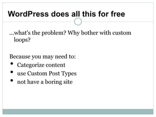 WordPress does all this for free

...what's the problem? Why bother with custom
   loops?

Because you may need to:
•Categorize content
•use Custom Post Types
•not have a boring site
 