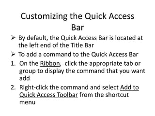 Customizing the Quick Access
Bar
 By default, the Quick Access Bar is located at
the left end of the Title Bar
 To add a command to the Quick Access Bar
1. On the Ribbon, click the appropriate tab or
group to display the command that you want
add
2. Right-click the command and select Add to
Quick Access Toolbar from the shortcut
menu
 