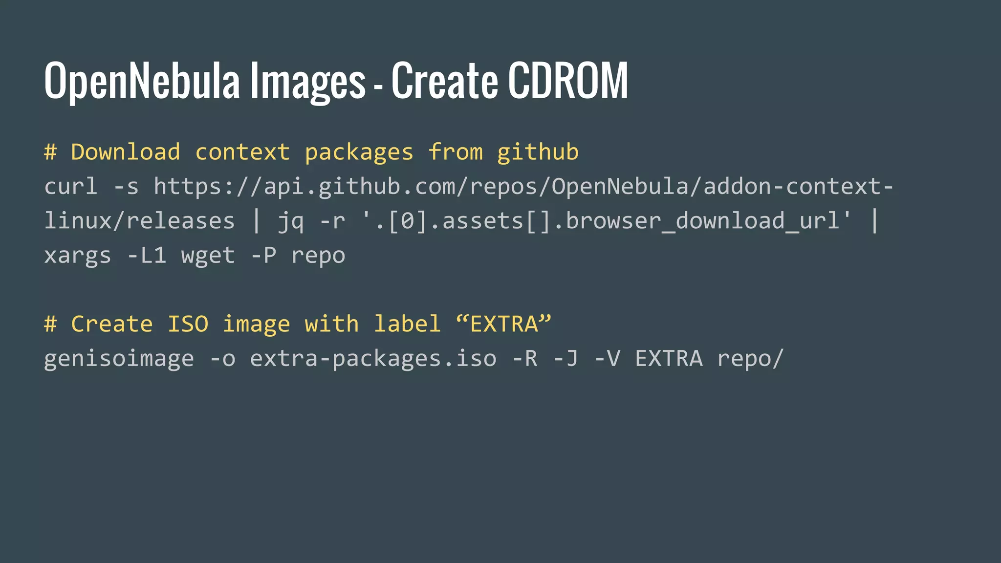 OpenNebula Images - Create CDROM
# Download context packages from github
curl -s https://api.github.com/repos/OpenNebula/addon-context-
linux/releases | jq -r '.[0].assets[].browser_download_url' |
xargs -L1 wget -P repo
# Create ISO image with label “EXTRA”
genisoimage -o extra-packages.iso -R -J -V EXTRA repo/
 