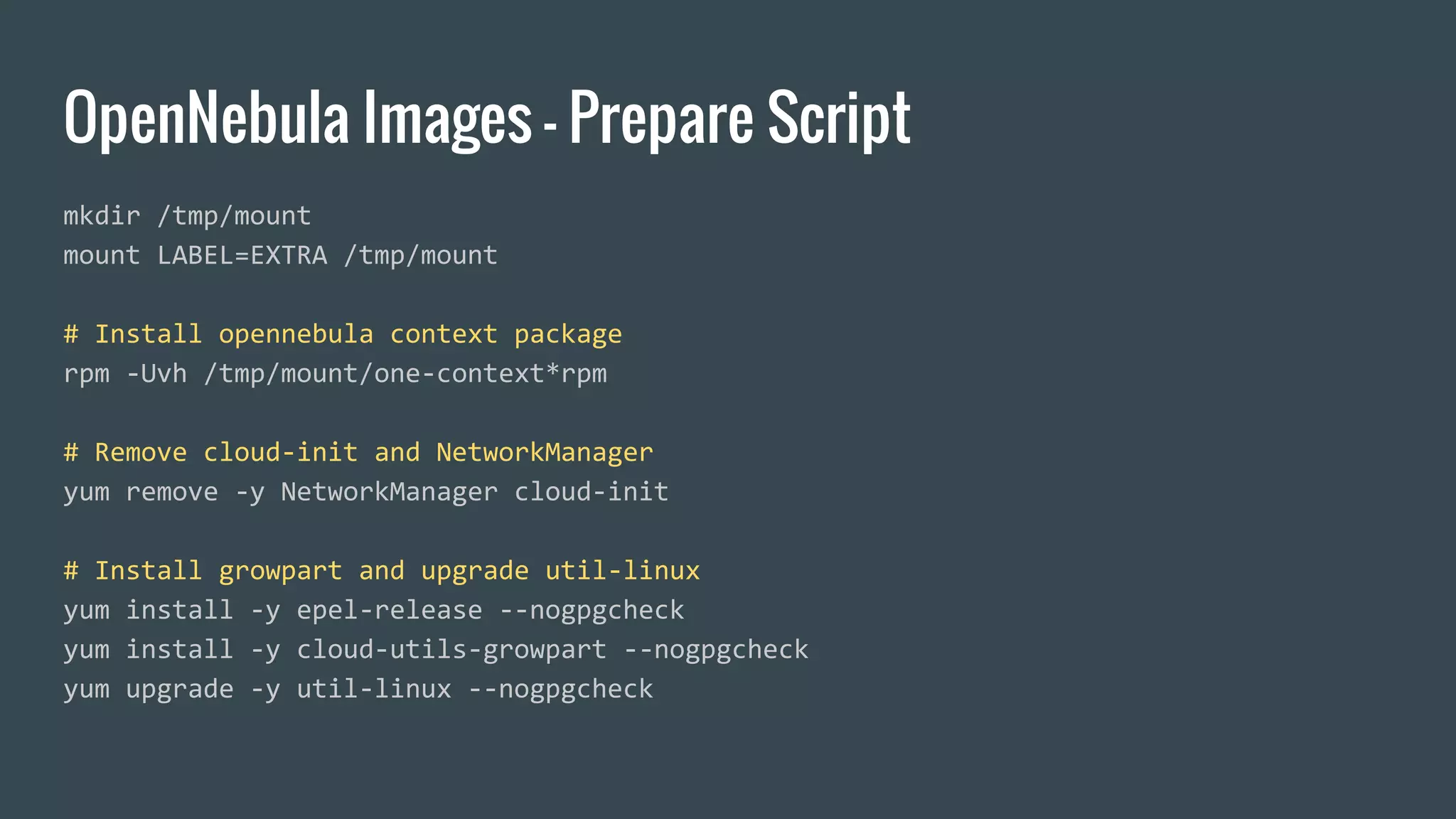 OpenNebula Images - Prepare Script
mkdir /tmp/mount
mount LABEL=EXTRA /tmp/mount
# Install opennebula context package
rpm -Uvh /tmp/mount/one-context*rpm
# Remove cloud-init and NetworkManager
yum remove -y NetworkManager cloud-init
# Install growpart and upgrade util-linux
yum install -y epel-release --nogpgcheck
yum install -y cloud-utils-growpart --nogpgcheck
yum upgrade -y util-linux --nogpgcheck
 