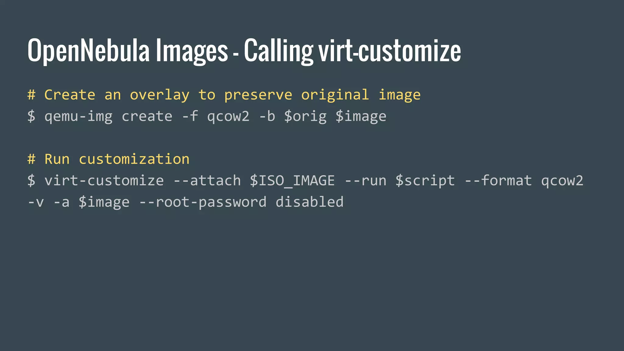 OpenNebula Images - Calling virt-customize
# Create an overlay to preserve original image
$ qemu-img create -f qcow2 -b $orig $image
# Run customization
$ virt-customize --attach $ISO_IMAGE --run $script --format qcow2
-v -a $image --root-password disabled
 