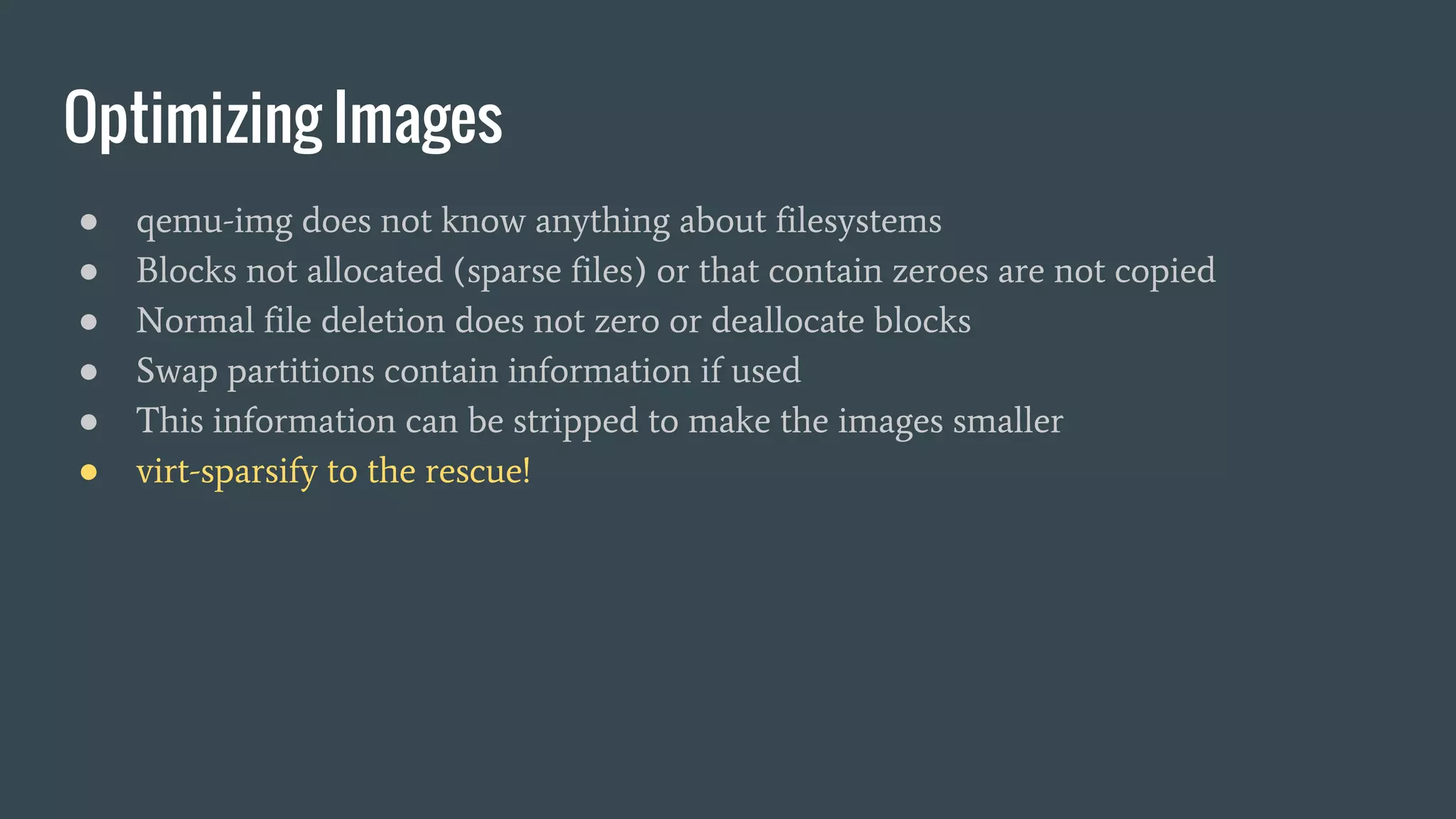 Optimizing Images
● qemu-img does not know anything about filesystems
● Blocks not allocated (sparse files) or that contain zeroes are not copied
● Normal file deletion does not zero or deallocate blocks
● Swap partitions contain information if used
● This information can be stripped to make the images smaller
● virt-sparsify to the rescue!
 