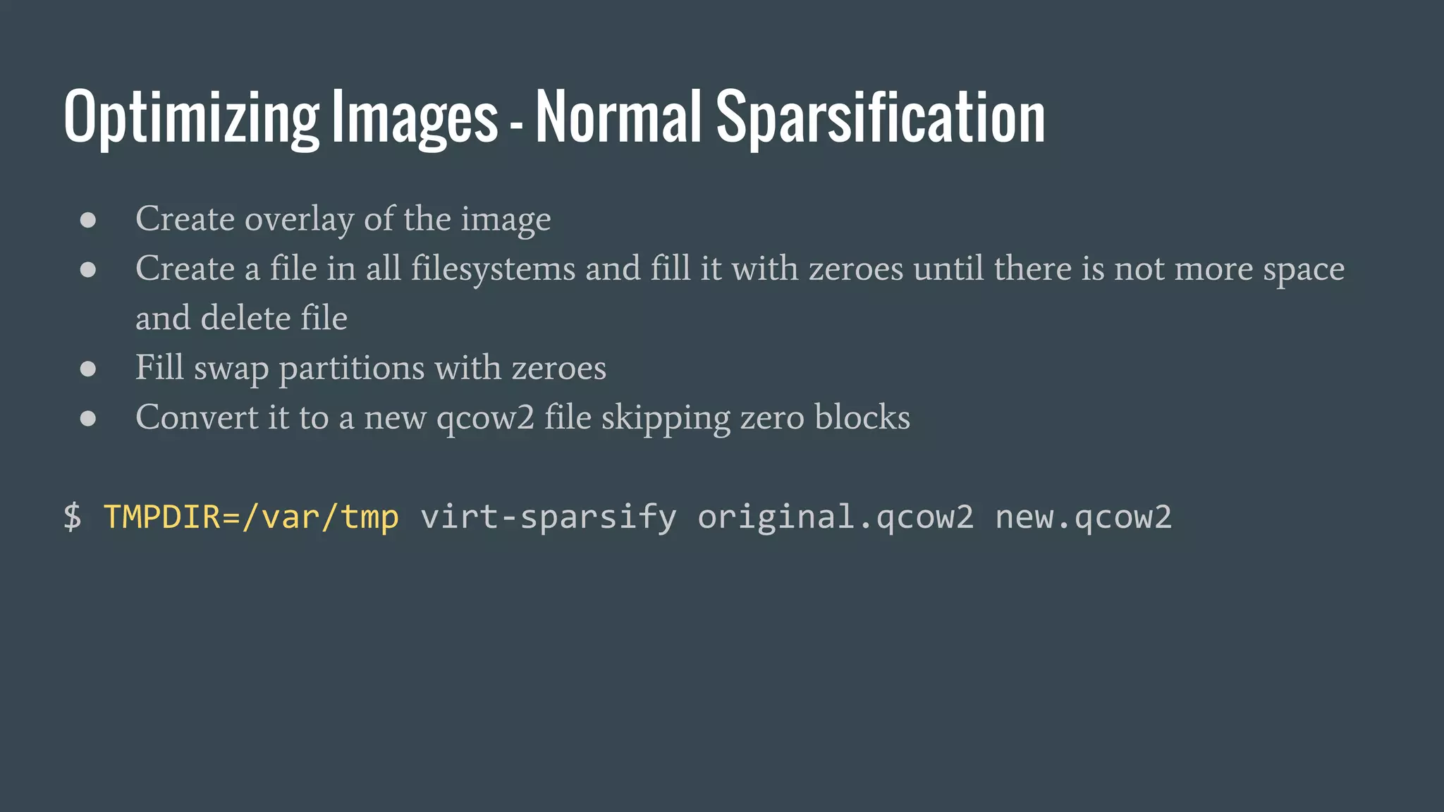 Optimizing Images - Normal Sparsification
● Create overlay of the image
● Create a file in all filesystems and fill it with zeroes until there is not more space
and delete file
● Fill swap partitions with zeroes
● Convert it to a new qcow2 file skipping zero blocks
$ TMPDIR=/var/tmp virt-sparsify original.qcow2 new.qcow2
 