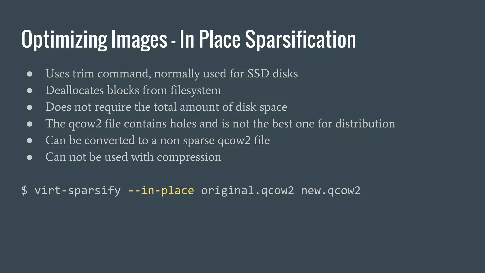 Optimizing Images - In Place Sparsification
● Uses trim command, normally used for SSD disks
● Deallocates blocks from filesystem
● Does not require the total amount of disk space
● The qcow2 file contains holes and is not the best one for distribution
● Can be converted to a non sparse qcow2 file
● Can not be used with compression
$ virt-sparsify --in-place original.qcow2 new.qcow2
 