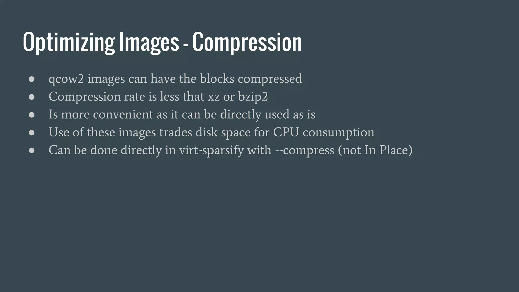 Optimizing Images - Compression
● qcow2 images can have the blocks compressed
● Compression rate is less that xz or bzip2
● Is more convenient as it can be directly used as is
● Use of these images trades disk space for CPU consumption
● Can be done directly in virt-sparsify with --compress (not In Place)
 