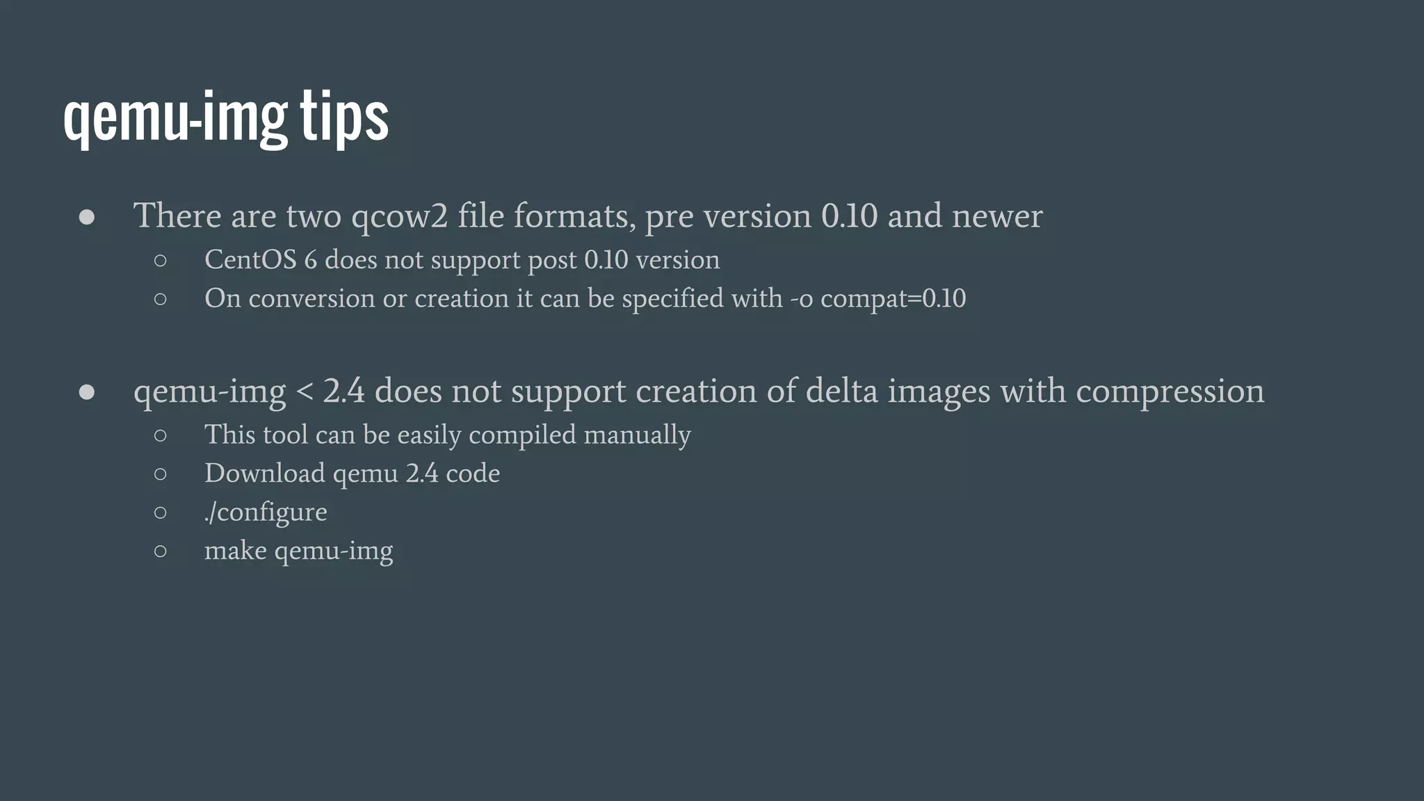 qemu-img tips
● There are two qcow2 file formats, pre version 0.10 and newer
○ CentOS 6 does not support post 0.10 version
○ On conversion or creation it can be specified with -o compat=0.10
● qemu-img < 2.4 does not support creation of delta images with compression
○ This tool can be easily compiled manually
○ Download qemu 2.4 code
○ ./configure
○ make qemu-img
 