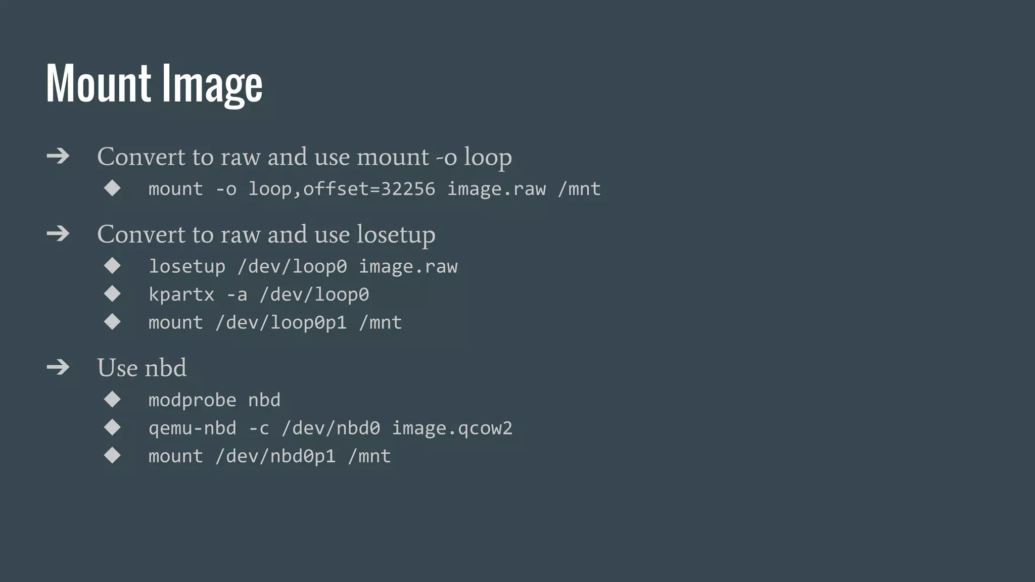 Mount Image
➔ Convert to raw and use mount -o loop
◆ mount -o loop,offset=32256 image.raw /mnt
➔ Convert to raw and use losetup
◆ losetup /dev/loop0 image.raw
◆ kpartx -a /dev/loop0
◆ mount /dev/loop0p1 /mnt
➔ Use nbd
◆ modprobe nbd
◆ qemu-nbd -c /dev/nbd0 image.qcow2
◆ mount /dev/nbd0p1 /mnt
 