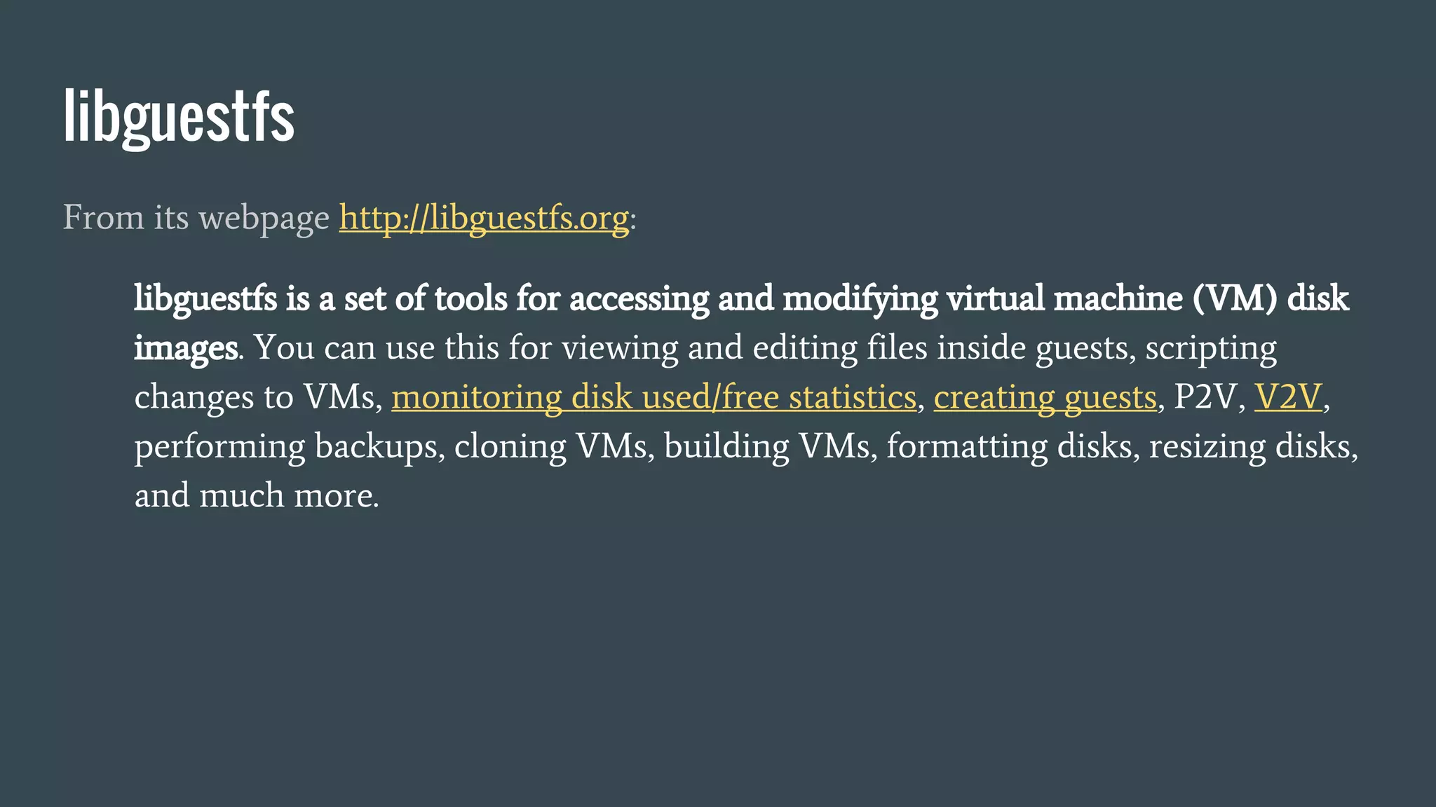 libguestfs
From its webpage http://libguestfs.org:
libguestfs is a set of tools for accessing and modifying virtual machine (VM) disk
images. You can use this for viewing and editing files inside guests, scripting
changes to VMs, monitoring disk used/free statistics, creating guests, P2V, V2V,
performing backups, cloning VMs, building VMs, formatting disks, resizing disks,
and much more.
 