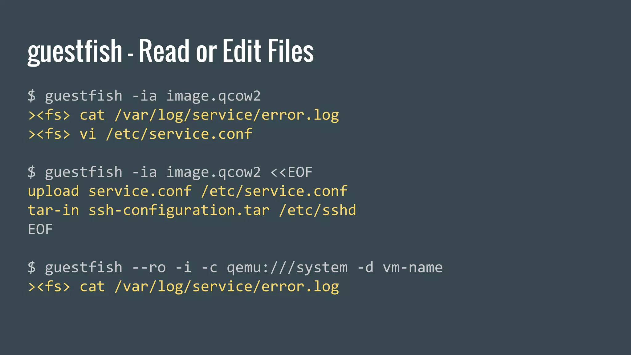 guestfish - Read or Edit Files
$ guestfish -ia image.qcow2
><fs> cat /var/log/service/error.log
><fs> vi /etc/service.conf
$ guestfish -ia image.qcow2 <<EOF
upload service.conf /etc/service.conf
tar-in ssh-configuration.tar /etc/sshd
EOF
$ guestfish --ro -i -c qemu:///system -d vm-name
><fs> cat /var/log/service/error.log
 