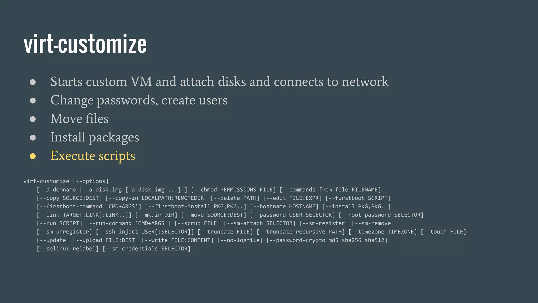 virt-customize
● Starts custom VM and attach disks and connects to network
● Change passwords, create users
● Move files
● Install packages
● Execute scripts
virt-customize [--options]
[ -d domname | -a disk.img [-a disk.img ...] ] [--chmod PERMISSIONS:FILE] [--commands-from-file FILENAME]
[--copy SOURCE:DEST] [--copy-in LOCALPATH:REMOTEDIR] [--delete PATH] [--edit FILE:EXPR] [--firstboot SCRIPT]
[--firstboot-command 'CMD+ARGS'] [--firstboot-install PKG,PKG..] [--hostname HOSTNAME] [--install PKG,PKG..]
[--link TARGET:LINK[:LINK..]] [--mkdir DIR] [--move SOURCE:DEST] [--password USER:SELECTOR] [--root-password SELECTOR]
[--run SCRIPT] [--run-command 'CMD+ARGS'] [--scrub FILE] [--sm-attach SELECTOR] [--sm-register] [--sm-remove]
[--sm-unregister] [--ssh-inject USER[:SELECTOR]] [--truncate FILE] [--truncate-recursive PATH] [--timezone TIMEZONE] [--touch FILE]
[--update] [--upload FILE:DEST] [--write FILE:CONTENT] [--no-logfile] [--password-crypto md5|sha256|sha512]
[--selinux-relabel] [--sm-credentials SELECTOR]
 