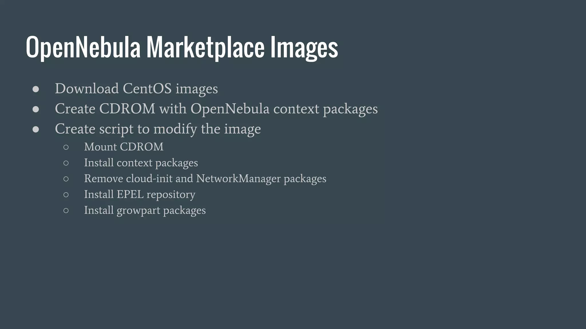 OpenNebula Marketplace Images
● Download CentOS images
● Create CDROM with OpenNebula context packages
● Create script to modify the image
○ Mount CDROM
○ Install context packages
○ Remove cloud-init and NetworkManager packages
○ Install EPEL repository
○ Install growpart packages
 