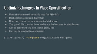 Optimizing Images - In Place Sparsification
● Uses trim command, normally used for SSD disks
● Deallocates blocks from filesystem
● Does not require the total amount of disk space
● The qcow2 file contains holes and is not the best one for distribution
● Can be converted to a non sparse qcow2 file
● Can not be used with compression
$ virt-sparsify --in-place original.qcow2 new.qcow2
 