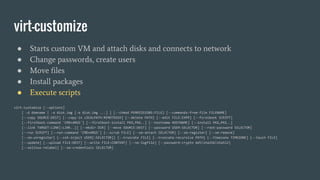 virt-customize
● Starts custom VM and attach disks and connects to network
● Change passwords, create users
● Move files
● Install packages
● Execute scripts
virt-customize [--options]
[ -d domname | -a disk.img [-a disk.img ...] ] [--chmod PERMISSIONS:FILE] [--commands-from-file FILENAME]
[--copy SOURCE:DEST] [--copy-in LOCALPATH:REMOTEDIR] [--delete PATH] [--edit FILE:EXPR] [--firstboot SCRIPT]
[--firstboot-command 'CMD+ARGS'] [--firstboot-install PKG,PKG..] [--hostname HOSTNAME] [--install PKG,PKG..]
[--link TARGET:LINK[:LINK..]] [--mkdir DIR] [--move SOURCE:DEST] [--password USER:SELECTOR] [--root-password SELECTOR]
[--run SCRIPT] [--run-command 'CMD+ARGS'] [--scrub FILE] [--sm-attach SELECTOR] [--sm-register] [--sm-remove]
[--sm-unregister] [--ssh-inject USER[:SELECTOR]] [--truncate FILE] [--truncate-recursive PATH] [--timezone TIMEZONE] [--touch FILE]
[--update] [--upload FILE:DEST] [--write FILE:CONTENT] [--no-logfile] [--password-crypto md5|sha256|sha512]
[--selinux-relabel] [--sm-credentials SELECTOR]
 
