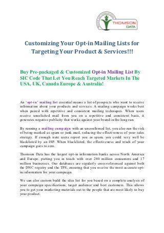 Customizing Your Opt-in Mailing Lists for
     Targeting Your Product & Services!!!


Buy Pre-packaged & Customized Opt-in Mailing List By
SIC Code That Let You Reach Targeted Markets In The
USA, UK, Canada Europe & Australia!


An ‘opt-in’ mailing list essential means a list of prospects who want to receive
information about your products and services. A mailing campaign works best
when paired with repetitive and consistent mailing techniques. When users
receive unsolicited mail from you on a repetitive and consistent basis, it
generates negative publicity that works against your brand in the long run.

By running a mailing campaign with an unconfirmed list, you also run the risk
of being marked as spam or junk mail, reducing the effectiveness of your sales
strategy. If enough irate users report you as spam, you could very well be
blacklisted by an ISP. When blacklisted, the effectiveness and reach of your
campaign goes to zero.

Thomson Data has the largest opt-in information banks across North America
and Europe, putting you in touch with over 280 million consumers and 17
million businesses. Our databases are regularly cross-referenced against both
the DNC registry and the TPS, ensuring that you receive the most accurate opt-
in information for your campaign.

We can also custom build the idea list for you based on a complete analysis of
your campaign specifications, target audience and best customers. This allows
you to get your marketing materials out to the people that are most likely to buy
your product.
 