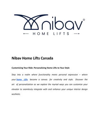 Nibav Home Lifts Canada
Customizing Your Ride: Personalizing Home Lifts to Your Style
Step into a realm where functionality meets personal expression – where
your home Lifts become a canvas for creativity and style. Discover the
art of personalization as we explore the myriad ways you can customize your
elevator to seamlessly integrate with and enhance your unique interior design
aesthetic.
 