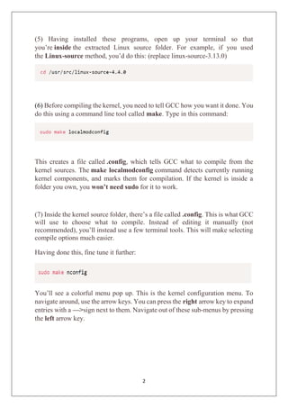 2
(5) Having installed these programs, open up your terminal so that
you’re inside the extracted Linux source folder. For example, if you used
the Linux-source method, you’d do this: (replace linux-source-3.13.0)
(6) Before compiling the kernel, you need to tell GCC how you want it done. You
do this using a command line tool called make. Type in this command:
This creates a file called .config, which tells GCC what to compile from the
kernel sources. The make localmodconfig command detects currently running
kernel components, and marks them for compilation. If the kernel is inside a
folder you own, you won’t need sudo for it to work.
(7) Inside the kernel source folder, there’s a file called .config. This is what GCC
will use to choose what to compile. Instead of editing it manually (not
recommended), you’ll instead use a few terminal tools. This will make selecting
compile options much easier.
Having done this, fine tune it further:
You’ll see a colorful menu pop up. This is the kernel configuration menu. To
navigate around, use the arrow keys. You can press the right arrow key to expand
entries with a —>sign next to them. Navigate out of these sub-menus by pressing
the left arrow key.
 