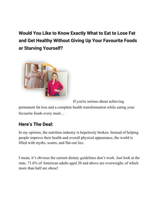 Would You Like to Know Exactly What to Eat to Lose Fat 
and Get Healthy Without Giving Up Your Favourite Foods 
or Starving Yourself? 
If you're serious about achieving
permanent fat loss and a complete health transformation while eating your
favourite foods every meal… 
Here’s The Deal: 
In my opinion, the nutrition industry is hopelessly broken. Instead of helping
people improve their health and overall physical appearance, the world is
filled with myths, scams, and flat-out lies.
I mean, it’s obvious the current dietary guidelines don’t work. Just look at the
stats. 71.6% of American adults aged 20 and above are overweight, of which
more than half are obese!
 