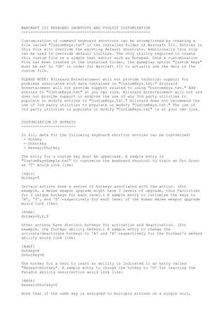 WARCRAFT III KEYBOARD SHORTCUTS AND TOOLTIP CUSTOMIZATION
---------------------------------------------------------
Customization of command keyboard shortcuts can be accomplished by creating a
file called "CustomKeys.txt" in the installed folder of Warcraft III. Entries in
this file will override the existing default shortcuts. Additionally this file
can be used to override default tooltips. The only utility required to create
this custom file is a simple text editor such as Notepad. Once a customization
file has been created in the installed folder, the gameplay option "Custom Keys"
must be set to 'ON' in order for Warcraft III to actually use the data in the
custom file.
PLEASE NOTE: Blizzard Entertainment will not provide technical support for
problems associated with data contained in "CustomKeys.txt." Blizzard
Entertainment will not provide support related to using "CustomKeys.txt." Add
entries to "CustomKeys.txt" at you own risk. Blizzard Entertainment will not and
does not provide support or endorse the use of any 3rd party utilities to
populate or modify entries in "CustomKeys.txt." Blizzard does not recommend the
use of 3rd party utilities to populate or modify "CustomKeys.txt." The use of
3rd party utilities to populate or modify "CustomKeys.txt" is at your own risk.
CUSTOMIZATION OF HOTKEYS
------------------------
In all, data for the following keyboard shortcut entries can be customized:
- Hotkey
- Unhotkey
- Researchhotkey
The entry for a custom key must be uppercase. A sample entry in
"CustomKeysSample.txt" to customize the keyboard shortcut to train an Orc Grunt
as 'T' would look like:
[ogru]
Hotkey=T
Certain actions have a series of hotkeys associated with the action. (For
example, a melee weapon upgrade might have 3 levels of upgrade, thus facilities
for 3 unique hotkeys for each level.) A sample entry to customize the keys to
'X', 'Y', and 'Z' respectively for each level of the Human melee weapon upgrade
would look like:
[Rhme]
Hotkey=X,Y,Z
Other actions have distinct hotkeys for activation and deactivation. (For
example, the footman ability Defend.) A sample entry to change the
activate/deactivate hotkeys to 'A' and 'B' respectively for the footman's defend
ability would look like:
[Adef]
Hotkey=A
Unhotkey=B
The hotkey for a hero to learn an ability is indicated in an entry called
"Researchhotkey". A sample entry to change the hotkey to 'U' for learning the
Paladin ability resurrection would look like:
[AHre]
Researchhotkey=U
Note that if the same key is assigned to multiple actions on a single unit,
 