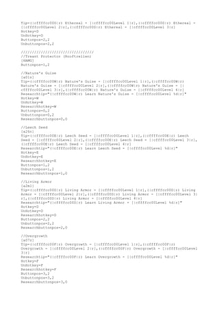 Tip=(|cffffcc00D|r) Ethereal - [|cffffcc00Level 1|r],(|cffffcc00D|r) Ethereal -
[|cffffcc00Level 2|r],(|cffffcc00D|r) Ethereal - [|cffffcc00Level 3|r]
Hotkey=D
UnHotkey=D
Buttonpos=2,2
Unbuttonpos=2,2
/////////////////////////////////
//Treant Protector (Rooftrellen)
[HAMG]
Buttonpos=1,2
//Nature's Guise
[a01z]
Tip=(|cffffcc00W|r) Nature's Guise - [|cffffcc00Level 1|r],(|cffffcc00W|r)
Nature's Guise - [|cffffcc00Level 2|r],(|cffffcc00W|r) Nature's Guise - [|
cffffcc00Level 3|r],(|cffffcc00W|r) Nature's Guise - [|cffffcc00Level 4|r]
Researchtip="(|cffffcc00W|r) Learn Nature's Guise - [|cffffcc00Level %d|r]"
Hotkey=W
UnHotkey=W
Researchhotkey=W
Buttonpos=0,2
Unbuttonpos=0,2
Researchbuttonpos=0,0
//Leech Seed
[a26n]
Tip=(|cffffcc00E|r) Leech Seed - [|cffffcc00Level 1|r],(|cffffcc00E|r) Leech
Seed - [|cffffcc00Level 2|r],(|cffffcc00E|r) Leech Seed - [|cffffcc00Level 3|r],
(|cffffcc00E|r) Leech Seed - [|cffffcc00Level 4|r]
Researchtip="(|cffffcc00E|r) Learn Leech Seed - [|cffffcc00Level %d|r]"
Hotkey=E
UnHotkey=E
Researchhotkey=E
Buttonpos=1,2
Unbuttonpos=1,2
Researchbuttonpos=1,0
//Living Armor
[a2ml]
Tip=(|cffffcc00D|r) Living Armor - [|cffffcc00Level 1|r],(|cffffcc00D|r) Living
Armor - [|cffffcc00Level 2|r],(|cffffcc00D|r) Living Armor - [|cffffcc00Level 3|
r],(|cffffcc00D|r) Living Armor - [|cffffcc00Level 4|r]
Researchtip="(|cffffcc00D|r) Learn Living Armor - [|cffffcc00Level %d|r]"
Hotkey=D
UnHotkey=D
Researchhotkey=D
Buttonpos=2,2
Unbuttonpos=2,2
Researchbuttonpos=2,0
//Overgrowth
[a07z]
Tip=(|cffffcc00F|r) Overgrowth - [|cffffcc00Level 1|r],(|cffffcc00F|r)
Overgrowth - [|cffffcc00Level 2|r],(|cffffcc00F|r) Overgrowth - [|cffffcc00Level
3|r]
Researchtip="(|cffffcc00F|r) Learn Overgrowth - [|cffffcc00Level %d|r]"
Hotkey=F
UnHotkey=F
Researchhotkey=F
Buttonpos=3,2
Unbuttonpos=3,2
Researchbuttonpos=3,0
 