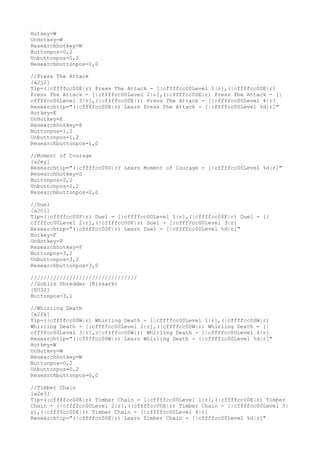 Hotkey=W
UnHotkey=W
Researchhotkey=W
Buttonpos=0,2
Unbuttonpos=0,2
Researchbuttonpos=0,0
//Press The Attack
[a2j2]
Tip=(|cffffcc00E|r) Press The Attack - [|cffffcc00Level 1|r],(|cffffcc00E|r)
Press The Attack - [|cffffcc00Level 2|r],(|cffffcc00E|r) Press The Attack - [|
cffffcc00Level 3|r],(|cffffcc00E|r) Press The Attack - [|cffffcc00Level 4|r]
Researchtip="(|cffffcc00E|r) Learn Press The Attack - [|cffffcc00Level %d|r]"
Hotkey=E
UnHotkey=E
Researchhotkey=E
Buttonpos=1,2
Unbuttonpos=1,2
Researchbuttonpos=1,0
//Moment of Courage
[a2ey]
Researchtip="(|cffffcc00D|r) Learn Moment of Courage - [|cffffcc00Level %d|r]"
Researchhotkey=D
Buttonpos=2,2
Unbuttonpos=2,2
Researchbuttonpos=2,0
//Duel
[a2ci]
Tip=(|cffffcc00F|r) Duel - [|cffffcc00Level 1|r],(|cffffcc00F|r) Duel - [|
cffffcc00Level 2|r],(|cffffcc00F|r) Duel - [|cffffcc00Level 3|r]
Researchtip="(|cffffcc00F|r) Learn Duel - [|cffffcc00Level %d|r]"
Hotkey=F
UnHotkey=F
Researchhotkey=F
Buttonpos=3,2
Unbuttonpos=3,2
Researchbuttonpos=3,0
/////////////////////////////////
//Goblin Shredder (Rizzark)
[E032]
Buttonpos=3,1
//Whirling Death
[a2fk]
Tip=(|cffffcc00W|r) Whirling Death - [|cffffcc00Level 1|r],(|cffffcc00W|r)
Whirling Death - [|cffffcc00Level 2|r],(|cffffcc00W|r) Whirling Death - [|
cffffcc00Level 3|r],(|cffffcc00W|r) Whirling Death - [|cffffcc00Level 4|r]
Researchtip="(|cffffcc00W|r) Learn Whirling Death - [|cffffcc00Level %d|r]"
Hotkey=W
UnHotkey=W
Researchhotkey=W
Buttonpos=0,2
Unbuttonpos=0,2
Researchbuttonpos=0,0
//Timber Chain
[a2e3]
Tip=(|cffffcc00E|r) Timber Chain - [|cffffcc00Level 1|r],(|cffffcc00E|r) Timber
Chain - [|cffffcc00Level 2|r],(|cffffcc00E|r) Timber Chain - [|cffffcc00Level 3|
r],(|cffffcc00E|r) Timber Chain - [|cffffcc00Level 4|r]
Researchtip="(|cffffcc00E|r) Learn Timber Chain - [|cffffcc00Level %d|r]"
 