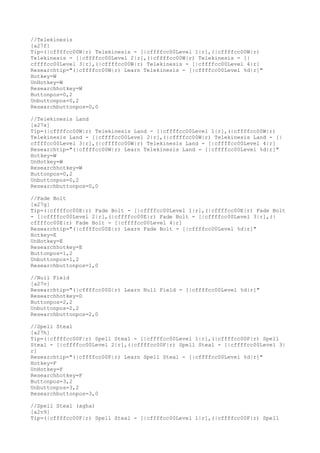 //Telekinesis
[a27f]
Tip=(|cffffcc00W|r) Telekinesis - [|cffffcc00Level 1|r],(|cffffcc00W|r)
Telekinesis - [|cffffcc00Level 2|r],(|cffffcc00W|r) Telekinesis - [|
cffffcc00Level 3|r],(|cffffcc00W|r) Telekinesis - [|cffffcc00Level 4|r]
Researchtip="(|cffffcc00W|r) Learn Telekinesis - [|cffffcc00Level %d|r]"
Hotkey=W
UnHotkey=W
Researchhotkey=W
Buttonpos=0,2
Unbuttonpos=0,2
Researchbuttonpos=0,0
//Telekinesis Land
[a27x]
Tip=(|cffffcc00W|r) Telekinesis Land - [|cffffcc00Level 1|r],(|cffffcc00W|r)
Telekinesis Land - [|cffffcc00Level 2|r],(|cffffcc00W|r) Telekinesis Land - [|
cffffcc00Level 3|r],(|cffffcc00W|r) Telekinesis Land - [|cffffcc00Level 4|r]
Researchtip="(|cffffcc00W|r) Learn Telekinesis Land - [|cffffcc00Level %d|r]"
Hotkey=W
UnHotkey=W
Researchhotkey=W
Buttonpos=0,2
Unbuttonpos=0,2
Researchbuttonpos=0,0
//Fade Bolt
[a27g]
Tip=(|cffffcc00E|r) Fade Bolt - [|cffffcc00Level 1|r],(|cffffcc00E|r) Fade Bolt
- [|cffffcc00Level 2|r],(|cffffcc00E|r) Fade Bolt - [|cffffcc00Level 3|r],(|
cffffcc00E|r) Fade Bolt - [|cffffcc00Level 4|r]
Researchtip="(|cffffcc00E|r) Learn Fade Bolt - [|cffffcc00Level %d|r]"
Hotkey=E
UnHotkey=E
Researchhotkey=E
Buttonpos=1,2
Unbuttonpos=1,2
Researchbuttonpos=1,0
//Null Field
[a27v]
Researchtip="(|cffffcc00D|r) Learn Null Field - [|cffffcc00Level %d|r]"
Researchhotkey=D
Buttonpos=2,2
Unbuttonpos=2,2
Researchbuttonpos=2,0
//Spell Steal
[a27h]
Tip=(|cffffcc00F|r) Spell Steal - [|cffffcc00Level 1|r],(|cffffcc00F|r) Spell
Steal - [|cffffcc00Level 2|r],(|cffffcc00F|r) Spell Steal - [|cffffcc00Level 3|
r]
Researchtip="(|cffffcc00F|r) Learn Spell Steal - [|cffffcc00Level %d|r]"
Hotkey=F
UnHotkey=F
Researchhotkey=F
Buttonpos=3,2
Unbuttonpos=3,2
Researchbuttonpos=3,0
//Spell Steal (agha)
[a2v9]
Tip=(|cffffcc00F|r) Spell Steal - [|cffffcc00Level 1|r],(|cffffcc00F|r) Spell
 
