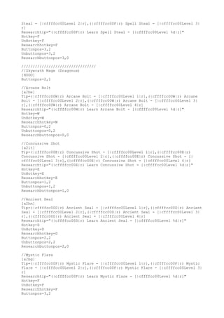 Steal - [|cffffcc00Level 2|r],(|cffffcc00F|r) Spell Steal - [|cffffcc00Level 3|
r]
Researchtip="(|cffffcc00F|r) Learn Spell Steal - [|cffffcc00Level %d|r]"
Hotkey=F
UnHotkey=F
Researchhotkey=F
Buttonpos=3,2
Unbuttonpos=3,2
Researchbuttonpos=3,0
/////////////////////////////////
//Skywrath Mage (Dragonus)
[H0DO]
Buttonpos=2,1
//Arcane Bolt
[a2be]
Tip=(|cffffcc00W|r) Arcane Bolt - [|cffffcc00Level 1|r],(|cffffcc00W|r) Arcane
Bolt - [|cffffcc00Level 2|r],(|cffffcc00W|r) Arcane Bolt - [|cffffcc00Level 3|
r],(|cffffcc00W|r) Arcane Bolt - [|cffffcc00Level 4|r]
Researchtip="(|cffffcc00W|r) Learn Arcane Bolt - [|cffffcc00Level %d|r]"
Hotkey=W
UnHotkey=W
Researchhotkey=W
Buttonpos=0,2
Unbuttonpos=0,2
Researchbuttonpos=0,0
//Concussive Shot
[a2it]
Tip=(|cffffcc00E|r) Concussive Shot - [|cffffcc00Level 1|r],(|cffffcc00E|r)
Concussive Shot - [|cffffcc00Level 2|r],(|cffffcc00E|r) Concussive Shot - [|
cffffcc00Level 3|r],(|cffffcc00E|r) Concussive Shot - [|cffffcc00Level 4|r]
Researchtip="(|cffffcc00E|r) Learn Concussive Shot - [|cffffcc00Level %d|r]"
Hotkey=E
UnHotkey=E
Researchhotkey=E
Buttonpos=1,2
Unbuttonpos=1,2
Researchbuttonpos=1,0
//Ancient Seal
[a2hn]
Tip=(|cffffcc00D|r) Ancient Seal - [|cffffcc00Level 1|r],(|cffffcc00D|r) Ancient
Seal - [|cffffcc00Level 2|r],(|cffffcc00D|r) Ancient Seal - [|cffffcc00Level 3|
r],(|cffffcc00D|r) Ancient Seal - [|cffffcc00Level 4|r]
Researchtip="(|cffffcc00D|r) Learn Ancient Seal - [|cffffcc00Level %d|r]"
Hotkey=D
UnHotkey=D
Researchhotkey=D
Buttonpos=2,2
Unbuttonpos=2,2
Researchbuttonpos=2,0
//Mystic Flare
[a2bg]
Tip=(|cffffcc00F|r) Mystic Flare - [|cffffcc00Level 1|r],(|cffffcc00F|r) Mystic
Flare - [|cffffcc00Level 2|r],(|cffffcc00F|r) Mystic Flare - [|cffffcc00Level 3|
r]
Researchtip="(|cffffcc00F|r) Learn Mystic Flare - [|cffffcc00Level %d|r]"
Hotkey=F
UnHotkey=F
Researchhotkey=F
Buttonpos=3,2
 