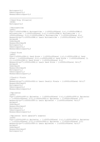 Buttonpos=3,2
Unbuttonpos=3,2
Researchbuttonpos=3,0
/////////////////////////////////
//Sand King (Crixalis)
[U00K]
Buttonpos=3,0
//Burrowstrike
[a06o]
Tip=(|cffffcc00W|r) Burrowstrike - [|cffffcc00Level 1|r],(|cffffcc00W|r)
Burrowstrike - [|cffffcc00Level 2|r],(|cffffcc00W|r) Burrowstrike - [|
cffffcc00Level 3|r],(|cffffcc00W|r) Burrowstrike - [|cffffcc00Level 4|r]
Researchtip="(|cffffcc00W|r) Learn Burrowstrike - [|cffffcc00Level %d|r]"
Hotkey=W
UnHotkey=W
Researchhotkey=W
Buttonpos=0,2
Unbuttonpos=0,2
Researchbuttonpos=0,0
//Sand Storm
[a0h0]
Tip=(|cffffcc00E|r) Sand Storm - [|cffffcc00Level 1|r],(|cffffcc00E|r) Sand
Storm - [|cffffcc00Level 2|r],(|cffffcc00E|r) Sand Storm - [|cffffcc00Level 3|
r],(|cffffcc00E|r) Sand Storm - [|cffffcc00Level 4|r]
Researchtip="(|cffffcc00E|r) Learn Sand Storm - [|cffffcc00Level %d|r]"
Hotkey=E
UnHotkey=E
Researchhotkey=E
Buttonpos=1,2
Unbuttonpos=1,2
Researchbuttonpos=1,0
//Caustic Finale
[a0fa]
Researchtip="(|cffffcc00D|r) Learn Caustic Finale - [|cffffcc00Level %d|r]"
Researchhotkey=D
Buttonpos=2,2
Unbuttonpos=2,2
Researchbuttonpos=2,0
//Epicenter
[a06r]
Tip=(|cffffcc00F|r) Epicenter - [|cffffcc00Level 1|r],(|cffffcc00F|r) Epicenter
- [|cffffcc00Level 2|r],(|cffffcc00F|r) Epicenter - [|cffffcc00Level 3|r]
Researchtip="(|cffffcc00F|r) Learn Epicenter - [|cffffcc00Level %d|r]"
Hotkey=F
UnHotkey=F
Researchhotkey=F
Buttonpos=3,2
Unbuttonpos=3,2
Researchbuttonpos=3,0
//Epicenter (with aghanim's scepter)
[a1b4]
Tip=(|cffffcc00F|r) Epicenter - [|cffffcc00Level 1|r],(|cffffcc00F|r) Epicenter
- [|cffffcc00Level 2|r],(|cffffcc00F|r) Epicenter - [|cffffcc00Level 3|r]
Researchtip="(|cffffcc00F|r) Learn Epicenter - [|cffffcc00Level %d|r]"
Hotkey=F
UnHotkey=F
Researchhotkey=F
Buttonpos=3,2
 