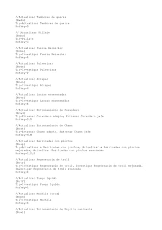 //Actualizar Tambores de guerra
[Rwdm]
Tip=Actualizar Tambores de guerra
Hotkey=D

// Actualizar Pillaje
[Ropg]
Tip=Pillaje
Hotkey=G

//Actualizar Fuerza Berserker
[Robs]
Tip=Investigar Fuerza Berserker
Hotkey=B

//Actualizar Pulverizar
[Rows]
Tip=Investigar Pulverizar
Hotkey=P

//Actualizar Atrapar
[Roen]
Tip=Investigar Atrapar
Hotkey=N

//Actualizar Lanzas envenenadas
[Rovs]
Tip=Investigar Lanzas envenenadas
Hotkey=E

//Actualizar Entrenamiento de Curandero
[Rowd]
Tip=Entrenar Curandero adepto, Entrenar Curandero jefe
Hotkey=D,D

//Actualizar Entrenamiento de Chamn
[Rost]
Tip=Entrenar Chamn adepto, Entrenar Chamn jefe
Hotkey=M,M

//Actualizar Barricadas con pinchos
[Rosp]
Tip=Actualizar a Barricadas con pinchos, Actualizar a Barricadas con pinchos
mejoradas, Actualizar Barricadas con pinchos avanzadas
Hotkey=S,S,S

//Actualizar Regeneracin de troll
[Rotr]
Tip=Investigar Regeneracin de troll, Investigar Regeneracin de troll mejorada,
Investigar Regeneracin de troll avanzada
Hotkey=R

//Actualizar Fuego lquido
[Rolf]
Tip=Investigar Fuego lquido
Hotkey=L

//Actualizar Mochila (orca)
[Ropm]
Tip=Investigar Mochila
Hotkey=B

//Actualizar Entrenamiento de Espritu caminante
[Rowt]
 