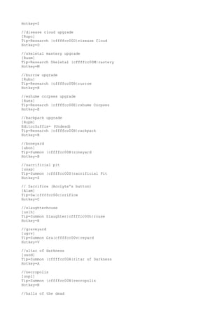 Hotkey=S
//disease cloud upgrade
[Rupc]
Tip=Research |cffffcc00D|risease Cloud
Hotkey=D
//skeletal mastery upgrade
[Rusm]
Tip=Research Skeletal |cffffcc00M|rastery
Hotkey=M
//burrow upgrade
[Rubu]
Tip=Research |cffffcc00B|rurrow
Hotkey=B
//exhume corpses upgrade
[Ruex]
Tip=Research |cffffcc00E|rxhume Corpses
Hotkey=E
//backpack upgrade
[Rupm]
EditorSuffix= (Undead)
Tip=Research |cffffcc00B|rackpack
Hotkey=B
//boneyard
[ubon]
Tip=Summon |cffffcc00B|roneyard
Hotkey=B
//sacrificial pit
[usap]
Tip=Summon |cffffcc00S|racrificial Pit
Hotkey=S
// Sacrifice (Acolyte's button)
[Alam]
Tip=Sa|cffffcc00c|rrifice
Hotkey=C
//slaughterhouse
[uslh]
Tip=Summon Slaughter|cffffcc00h|rouse
Hotkey=H
//graveyard
[ugrv]
Tip=Summon Gra|cffffcc00v|reyard
Hotkey=V
//altar of darkness
[uaod]
Tip=Summon |cffffcc00A|rltar of Darkness
Hotkey=A
//necropolis
[unpl]
Tip=Summon |cffffcc00N|recropolis
Hotkey=N
//halls of the dead
 